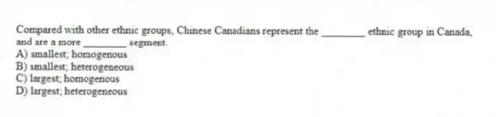 Compared with other ethnic groups, Chinese Canadians represent the ________ ethnic group in Canada, and are a more ________ segment.
A) smallest; homogenous
B) smallest; heterogeneous
C) largest; homogenous
D) largest; heterogeneous