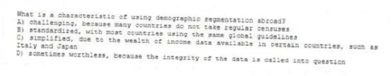 What is a characteristic of using demographic segmentation abroad?
A) challenging, because many countries do not take regular censuses
B) standardized, with most countries using the same global guidelines
C) simplified, due to the wealth of income data available in certain countries, such as Italy and Japan
D) sometimes worthless, because the integrity of the data is called into question