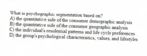 What is psychographic segmentation based on?
A) the quantitative side of the consumer demographic analysis
B) the quantitative side of the consumer geographic analysis
C) the individual's residential patterns and life cycle preferences
D) the group's psychological characteristics, values, and lifestyles