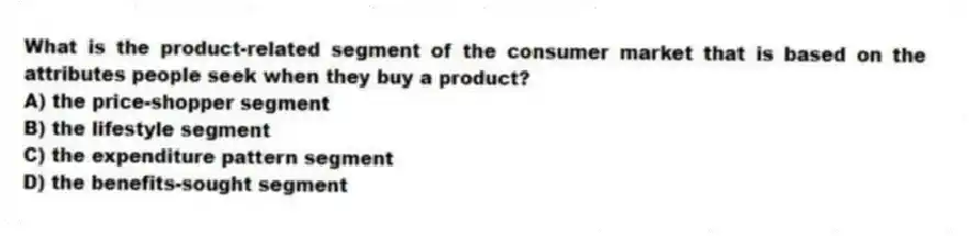 What is the product-related segment of the consumer market that is based on the attributes people seek when they buy a product?
A) the price-shopper segment
B) the lifestyle segment
C) the expenditure pattern segment
D) the benefits-sought segment