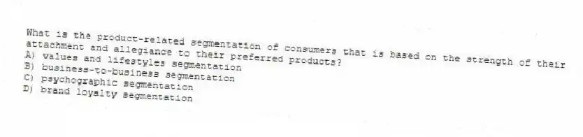 What is the product-related segmentation of consumers that is based on the strength of their attachment and allegiance to their preferred products?
A) values and lifestyles segmentation
B) business-to-business segmentation
C) psychographic segmentation
D) brand loyalty segmentation