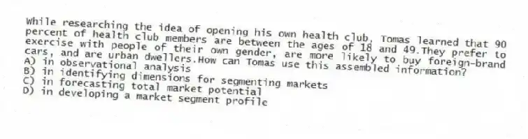 While researching the idea of opening his own health club, Tomas learned that 90 percent of health club members are between the ages of 18 and 49.They prefer to exercise with people of their own gender, are more likely to buy foreign-brand cars, and are urban dwellers.How can Tomas use this assembled information?
A) in observational analysis
B) in identifying dimensions for segmenting markets
C) in forecasting total market potential
D) in developing a market segment profile