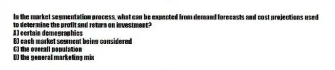 In the market segmentation process, what can be expected from demand forecasts and cost projections used to determine the profit and return on investment?
A) certain demographics
B) each market segment being considered
C) the overall population
D) the general marketing mix
