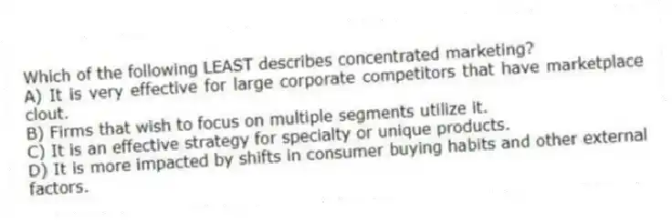 Which of the following LEAST describes concentrated marketing?
A) It is very effective for large corporate competitors that have marketplace clout.
B) Firms that wish to focus on multiple segments utilize it.
C) It is an effective strategy for specialty or unique products.
D) It is more impacted by shifts in consumer buying habits and other external factors.