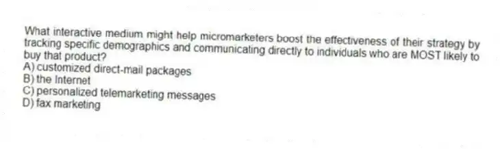 What interactive medium might help micromarketers boost the effectiveness of their strategy by tracking specific demographics and communicating directly to individuals who are MOST likely to buy that product?
A) customized direct-mail packages
B) the Internet
C) personalized telemarketing messages
D) fax marketing