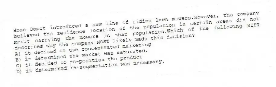 Home Depot introduced a new line of riding lawn mowers.However, the company believed the residence location of the population in certain areas did not merit carrying the mowers in that population.Which of the following BEST describes why the company MOST likely made this decision?
A) it decided to use concentrated marketing
B) it determined the market was saturated.
C) it decided to re-position the product
D) it determined re-segmentation was necessary.