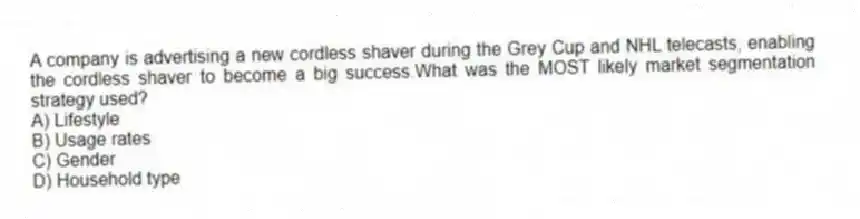 A company is advertising a new cordless shaver during the Grey Cup and NHL telecasts, enabling the cordless shaver to become a big success.What was the MOST likely market segmentation strategy used?
A) Lifestyle
B) Usage rates
C) Gender
D) Household type