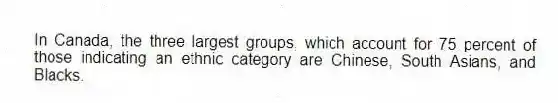 In Canada, the three largest groups, which account for 75 percent of those indicating an ethnic category are Chinese, South Asians, and Blacks.