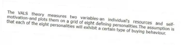 The VALS theory measures two variables-an individual's resources and self-motivation-and plots them on a grid of eight defining personalities.The assumption is that each of the eight personalities will exhibit a certain type of buying behaviour.