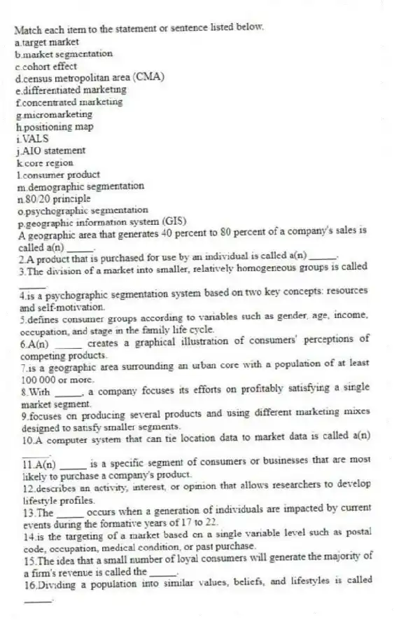 Match each item to the statement or sentence listed below.
a.target market
b.market segmentation
c.cohort effect
d.census metropolitan area (CMA)
e.differentiated marketing
f.concentrated marketing
g.micromarketing
h.positioning map
i.VALS
j.AIO statement
k.core region
l.consumer product
m.demographic segmentation
n.80/20 principle
o.psychographic segmentation
p.geographic information system (GIS)
-A geographic area that generates 40 percent to 80 percent of a company's sales is called a(n) _____.
2.A product that is purchased for use by an individual is called a(n) _____.
3.The division of a market into smaller, relatively homogeneous groups is called _____.
4.is a psychographic segmentation system based on two key concepts: resources and self-motivation.
5.defines consumer groups according to variables such as gender, age, income, occupation, and stage in the family life cycle.
6.A(n) _____ creates a graphical illustration of consumers' perceptions of competing products.
7.is a geographic area surrounding an urban core with a population of at least 100 000 or more.
8.With _____, a company focuses its efforts on profitably satisfying a single market segment.
9.focuses on producing several products and using different marketing mixes designed to satisfy smaller segments.
10.A computer system that can tie location data to market data is called a(n) _____.
11.A(n) _____ is a specific segment of consumers or businesses that are most likely to purchase a company's product.
12.describes an activity, interest, or opinion that allows researchers to develop lifestyle profiles.
13.The _____ occurs when a generation of individuals are impacted by current events during the formative years of 17 to 22.
14.is the targeting of a market based on a single variable level such as postal code, occupation, medical condition, or past purchase.
15.The idea that a small number of loyal consumers will generate the majority of a firm's revenue is called the _____.
16.Dividing a population into similar values, beliefs, and lifestyles is called _____.