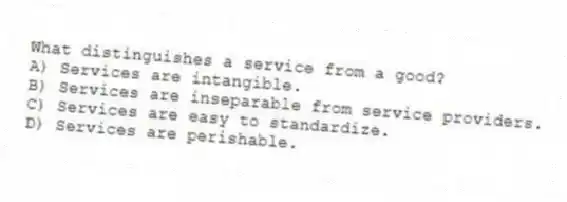 What distinguishes a service from a good?
A) Services are intangible.
B) Services are inseparable from service providers.
C) Services are easy to standardize.
D) Services are perishable.