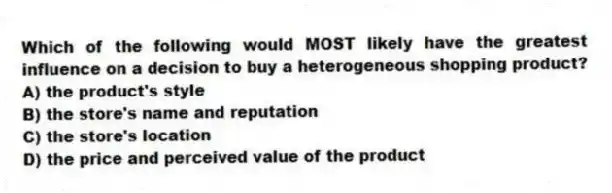 Which of the following would MOST likely have the greatest influence on a decision to buy a heterogeneous shopping product?
A) the product's style
B) the store's name and reputation
C) the store's location
D) the price and perceived value of the product