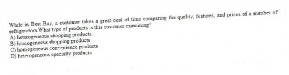 While in Best Buy, a customer takes a great deal of time comparing the quality, features, and prices of a number of refrigerators.What type of products is this customer examining?
A) heterogeneous shopping products
B) homogeneous shopping products
C) homogeneous convenience products
D) heterogeneous specialty products