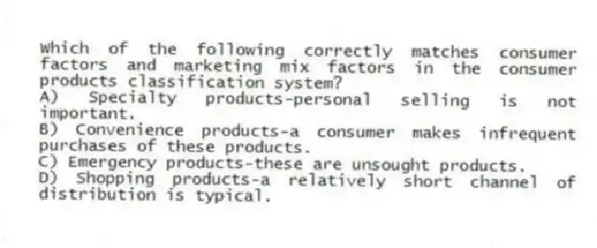 Which of the following correctly matches consumer factors and marketing mix factors in the consumer products classification system?
A) Specialty products-personal selling is not important.
B) Convenience products-a consumer makes infrequent purchases of these products.
C) Emergency products-these are unsought products.
D) Shopping products-a relatively short channel of distribution is typical.