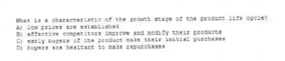 What is a characteristic of the growth stage of the product life cycle?
A) low prices are established
B) effective competitors improve and modify their products
C) early buyers of the product make their initial purchases
D) buyers are hesitant to make repurchases