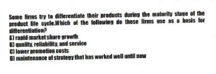 Some firms try to differentiate their products during the maturity stage of the product life cycle.Which of the following do these firms use as a basis for differentiation?
A) rapid market share growth
B) quality, reliability, and service
C) lower promotion costs
D) maintenance of strategy that has worked well until now