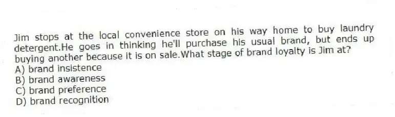 Jim stops at the local convenience store on his way home to buy laundry detergent.He goes in thinking he'll purchase his usual brand, but ends up buying another because it is on sale.What stage of brand loyalty is Jim at?
A) brand insistence
B) brand awareness
C) brand preference
D) brand recognition