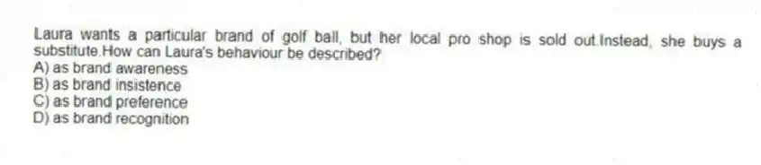 Laura wants a particular brand of golf ball, but her local pro shop is sold out.Instead, she buys a substitute.How can Laura's behaviour be described?
A) as brand awareness
B) as brand insistence
C) as brand preference
D) as brand recognition