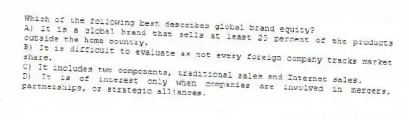 Which of the following best describes global brand equity?
A) It is a global brand that sells at least 20 percent of the products outside the home country.
B) It is difficult to evaluate as not every foreign company tracks market share.
C) It includes two components, traditional sales and Internet sales.
D) It is of interest only when companies are involved in mergers, partnerships, or strategic alliances.