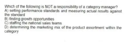 Which of the following is NOT a responsibility of a category manager?
A) setting performance standards and measuring actual results against the standard
B) finding growth opportunities
C) staffing the national sales teams
D) determining the marketing mix of the product assortment within the category
