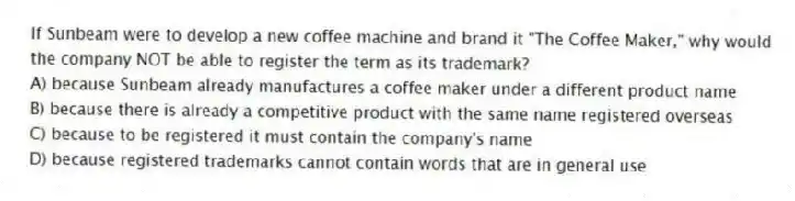 If Sunbeam were to develop a new coffee machine and brand it "The Coffee Maker," why would the company NOT be able to register the term as its trademark?
A) because Sunbeam already manufactures a coffee maker under a different product name
B) because there is already a competitive product with the same name registered overseas
C) because to be registered it must contain the company's name
D) because registered trademarks cannot contain words that are in general use