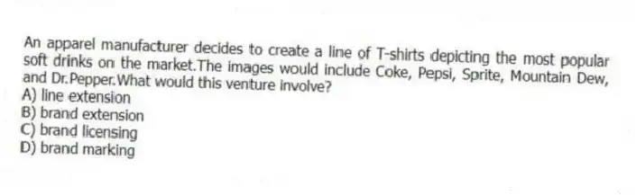 An apparel manufacturer decides to create a line of T-shirts depicting the most popular soft drinks on the market.The images would include Coke, Pepsi, Sprite, Mountain Dew, and Dr.Pepper.What would this venture involve?
A) line extension
B) brand extension
C) brand licensing
D) brand marking