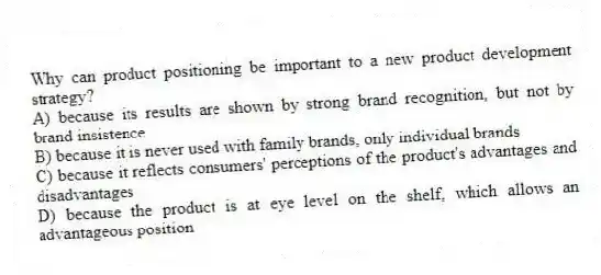 Why can product positioning be important to a new product development strategy?
A) because its results are shown by strong brand recognition, but not by brand insistence
B) because it is never used with family brands, only individual brands
C) because it reflects consumers' perceptions of the product's advantages and disadvantages
D) because the product is at eye level on the shelf, which allows an advantageous position