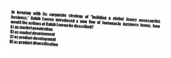 In keeping with its corporate strategy of "building a global luxury accessories business," Ralph Lauren introduced a new line of footwear.In business terms, how would the actions of Ralph Lauren be described?
A) as market penetration
B) as market development
C) as product development
D) as product diversification