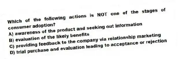 Which of the following actions is NOT one of the stages of consumer adoption?
A) awareness of the product and seeking out information
B) evaluation of the likely benefits
C) providing feedback to the company via relationship marketing
D) trial purchase and evaluation leading to acceptance or rejection