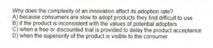 Why does the complexity of an innovation affect its adoption rate?
A) because consumers are slow to adopt products they find difficult to use
B) if the product is inconsistent with the values of potential adopters
C) when a free or discounted trial is provided to delay the product acceptance
D) when the superiority of the product is visible to the consumer