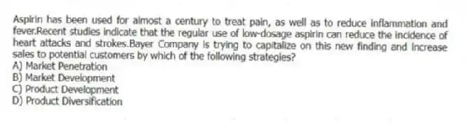 Aspirin has been used for almost a century to treat pain, as well as to reduce inflammation and fever.Recent studies indicate that the regular use of low-dosage aspirin can reduce the incidence of heart attacks and strokes.Bayer Company is trying to capitalize on this new finding and increase sales to potential customers by which of the following strategies?
A) Market Penetration
B) Market Development
C) Product Development
D) Product Diversification