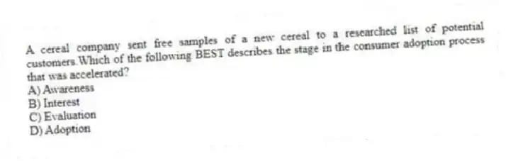 A cereal company sent free samples of a new cereal to a researched list of potential customers.Which of the following BEST describes the stage in the consumer adoption process that was accelerated?
A) Awareness
B) Interest
C) Evaluation
D) Adoption