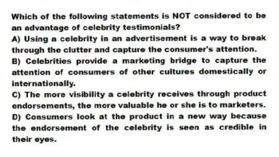 Which of the following statements is NOT considered to be an advantage of celebrity testimonials?
A) Using a celebrity in an advertisement is a way to break through the clutter and capture the consumer's attention.
B) Celebrities provide a marketing bridge to capture the attention of consumers of other cultures domestically or internationally.
C) The more visibility a celebrity receives through product endorsements, the more valuable he or she is to marketers.
D) Consumers look at the product in a new way because the endorsement of the celebrity is seen as credible in their eyes.
