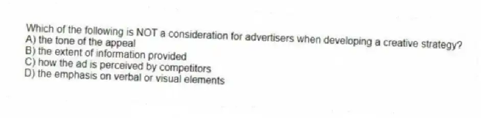 Which of the following is NOT a consideration for advertisers when developing a creative strategy?
A) the tone of the appeal
B) the extent of information provided
C) how the ad is perceived by competitors
D) the emphasis on verbal or visual elements