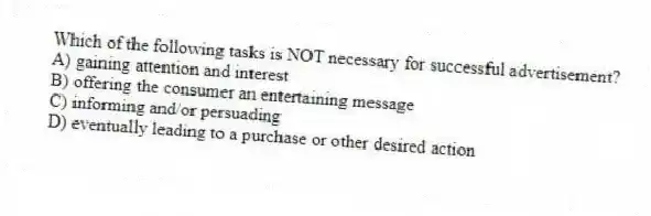 Which of the following tasks is NOT necessary for successful advertisement?
A) gaining attention and interest
B) offering the consumer an entertaining message
C) informing and/or persuading
D) eventually leading to a purchase or other desired action