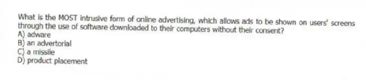 What is the MOST intrusive form of online advertising, which allows ads to be shown on users' screens through the use of software downloaded to their computers without their consent?
A) adware
B) an advertorial
C) a missile
D) product placement