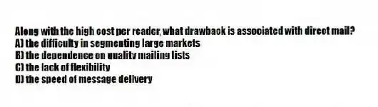 Along with the high cost per reader, what drawback is associated with direct mail?
A) the difficulty in segmenting large markets
B) the dependence on quality mailing lists
C) the lack of flexibility
D) the speed of message delivery