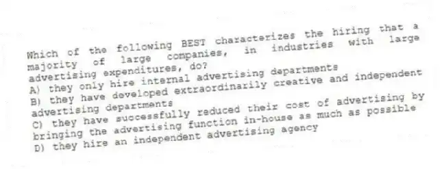 Which of the following BEST characterizes the hiring that a majority of large companies, in industries with large advertising expenditures, do?
A) they only hire internal advertising departments
B) they have developed extraordinarily creative and independent advertising departments
C) they have successfully reduced their cost of advertising by bringing the advertising function in-house as much as possible
D) they hire an independent advertising agency