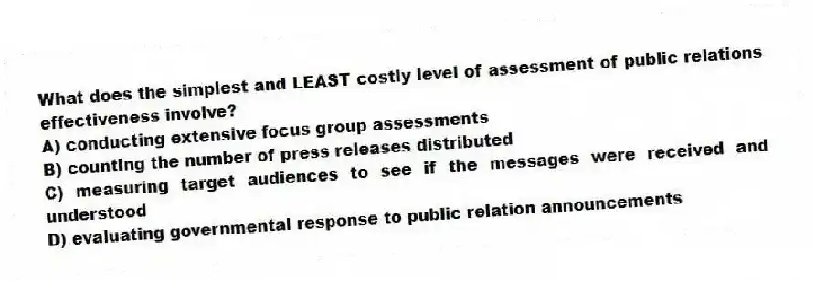 What does the simplest and LEAST costly level of assessment of public relations effectiveness involve?
A) conducting extensive focus group assessments
B) counting the number of press releases distributed
C) measuring target audiences to see if the messages were received and understood
D) evaluating governmental response to public relation announcements