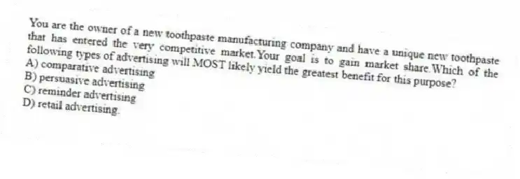 You are the owner of a new toothpaste manufacturing company and have a unique new toothpaste that has entered the very competitive market.Your goal is to gain market share.Which of the following types of advertising will MOST likely yield the greatest benefit for this purpose?
A) comparative advertising
B) persuasive advertising
C) reminder advertising
D) retail advertising.