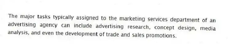 The major tasks typically assigned to the marketing services department of an advertising agency can include advertising research, concept design, media analysis, and even the development of trade and sales promotions.