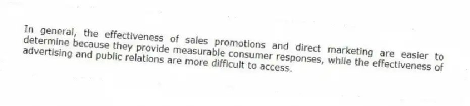 In general, the effectiveness of sales promotions and direct marketing are easier to determine because they provide measurable consumer responses, while the effectiveness of advertising and public relations are more difficult to access.