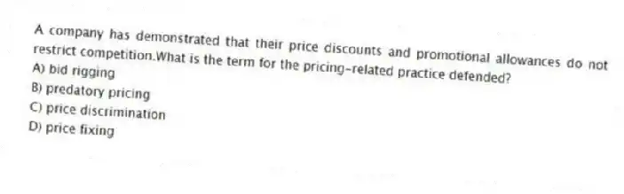 A company has demonstrated that their price discounts and promotional allowances do not restrict competition.What is the term for the pricing-related practice defended?
A) bid rigging
B) predatory pricing
C) price discrimination
D) price fixing
