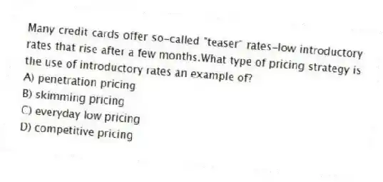 Many credit cards offer so-called "teaser" rates-low introductory rates that rise after a few months.What type of pricing strategy is the use of introductory rates an example of?
A) penetration pricing
B) skimming pricing
C) everyday low pricing
D) competitive pricing