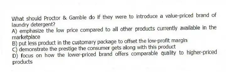 What should Proctor & Gamble do if they were to introduce a value-priced brand of laundry detergent?
A) emphasize the low price compared to all other products currently available in the marketplace
B) put less product in the customary package to offset the low-profit margin
C) demonstrate the prestige the consumer gets along with this product
D) focus on how the lower-priced brand offers comparable quality to higher-priced products