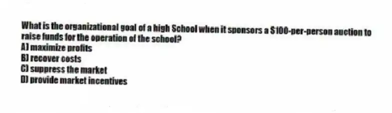 What is the organizational goal of a high School when it sponsors a $100-per-person auction to raise funds for the operation of the school?
A) maximize profits
B) recover costs
C) suppress the market
D) provide market incentives