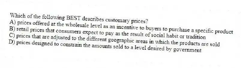 Which of the following BEST describes customary prices?
A) prices offered at the wholesale level as an incentive to buyers to purchase a specific product
B) retail prices that consumers expect to pay as the result of social habit or tradition
C) prices that are adjusted to the different geographic areas in which the products are sold
D) prices designed to constrain the amounts sold to a level desired by government