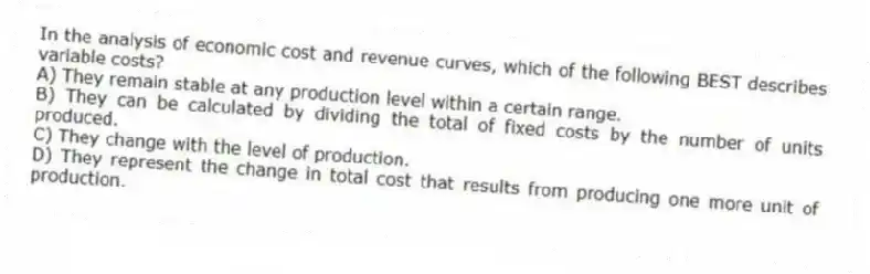 In the analysis of economic cost and revenue curves, which of the following BEST describes variable costs?
A) They remain stable at any production level within a certain range.
B) They can be calculated by dividing the total of fixed costs by the number of units produced.
C) They change with the level of production.
D) They represent the change in total cost that results from producing one more unit of production.