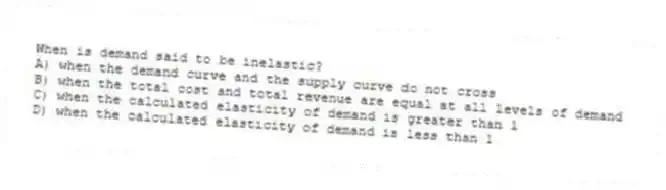 When is demand said to be inelastic?
A) when the demand curve and the supply curve do not cross
B) when the total cost and total revenue are equal at all levels of demand
C) when the calculated elasticity of demand is greater than 1
D) when the calculated elasticity of demand is less than 1