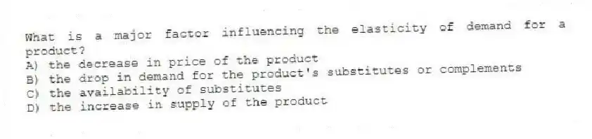 What is a major factor influencing the elasticity of demand for a product?
A) the decrease in price of the product
B) the drop in demand for the product's substitutes or complements
C) the availability of substitutes
D) the increase in supply of the product